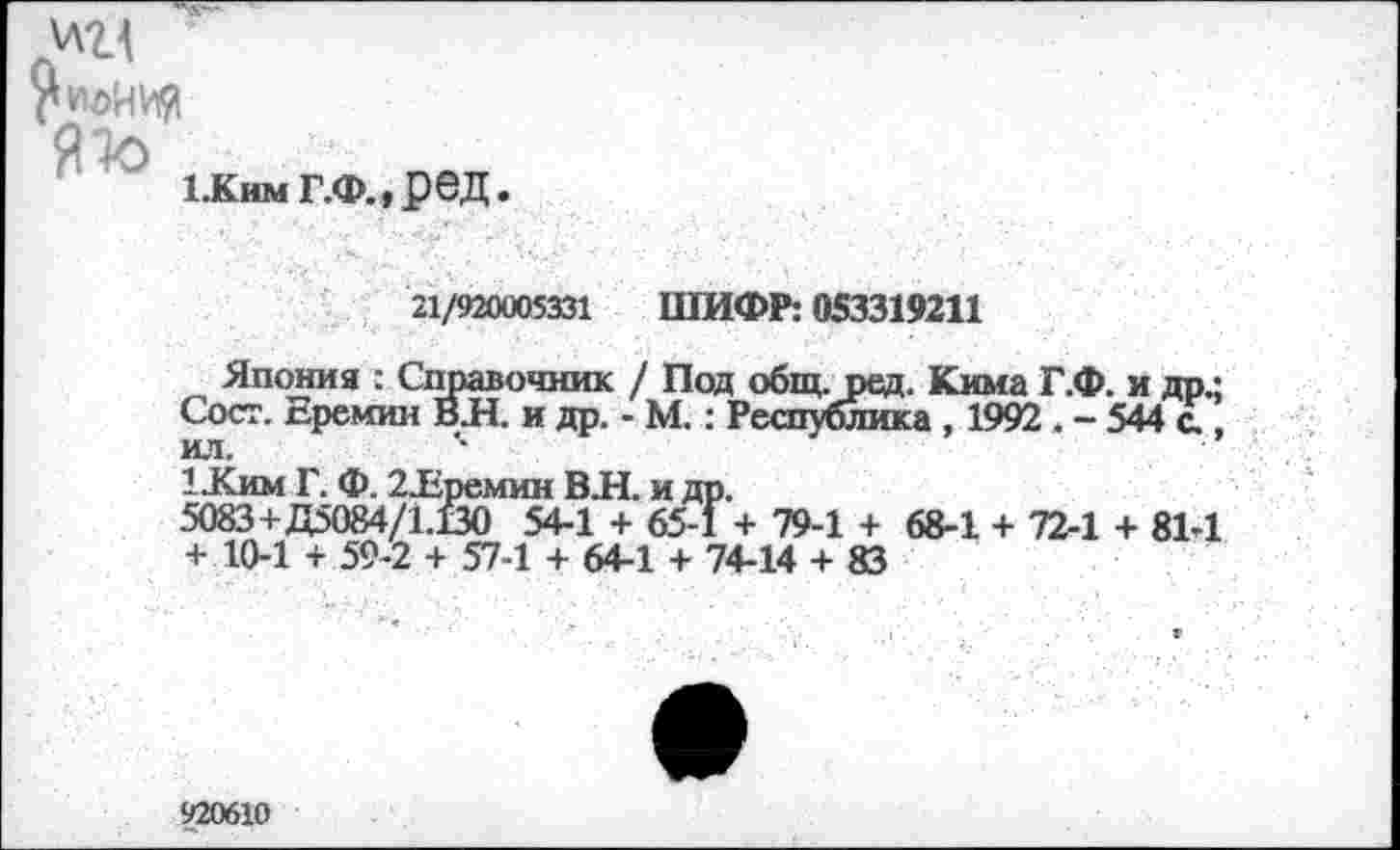 ﻿ед ГиоИИЯ
1.кимг.Ф.,ред
1-Ким Г. Ф. 2Еремин В. 5083+Д5084/1.130 54-1 + 10-1 + 59-2 + 57-1 + С
21/920005331 ШИФР: 053319211
Япония : Справочник / Под общ. ред. Кима Г.Ф. и др • Сост. Еремин ВЛ. и др. - М.: Республика , 1992 . - 544 с., ил.
Н. и др.
+ 65-1 + 79-1 + 68-1 + 72-1 + 81-1 4-1 + 74-14 + 83
920610